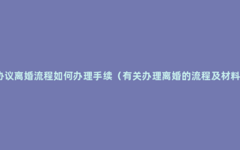 协议离婚流程如何办理手续（有关办理离婚的流程及材料）