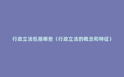 行政立法包括哪些（行政立法的概念和特征）