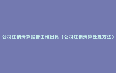 公司注销清算报告由谁出具（公司注销清算处理方法）