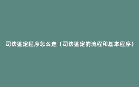 司法鉴定程序怎么走（司法鉴定的流程和基本程序）
