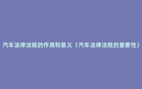 汽车法律法规的作用和意义（汽车法律法规的重要性）