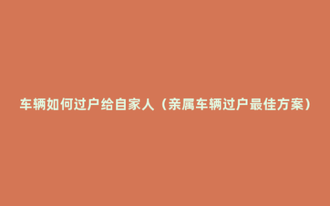 车辆如何过户给自家人（亲属车辆过户最佳方案）