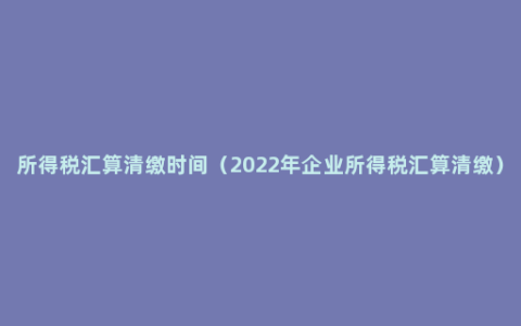 所得税汇算清缴时间（2022年企业所得税汇算清缴）