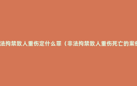 非法拘禁致人重伤定什么罪（非法拘禁致人重伤死亡的案例）