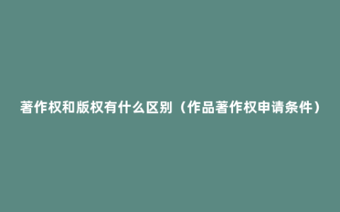 著作权和版权有什么区别（作品著作权申请条件）