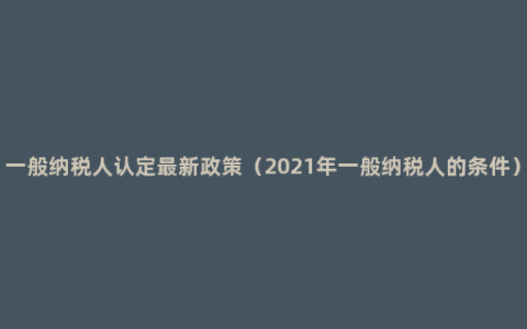 一般纳税人认定最新政策（2021年一般纳税人的条件）