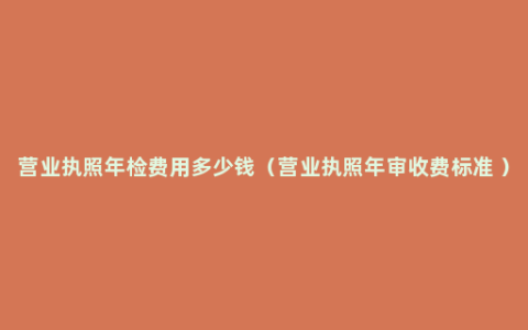 营业执照年检费用多少钱（营业执照年审收费标准 ）