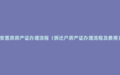 安置房房产证办理流程（拆迁户房产证办理流程及费用）