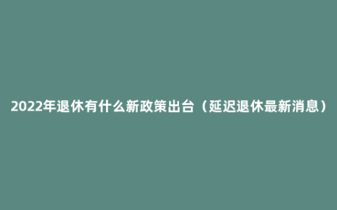 2022年退休有什么新政策出台（延迟退休最新消息）