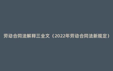 劳动合同法解释三全文（2022年劳动合同法新规定）