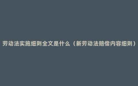 劳动法实施细则全文是什么（新劳动法赔偿内容细则）
