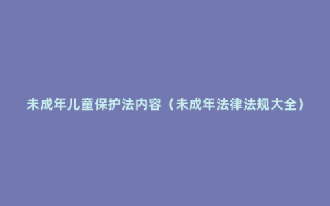 未成年儿童保护法内容（未成年法律法规大全）