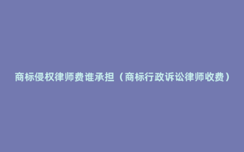 商标侵权律师费谁承担（商标行政诉讼律师收费）