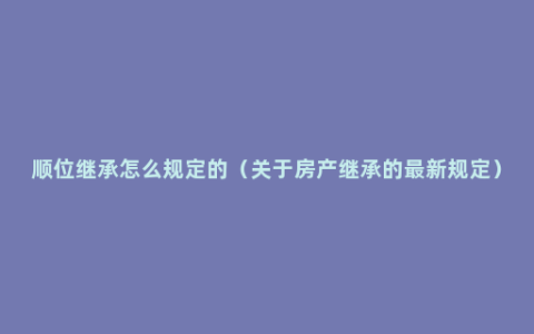 顺位继承怎么规定的（关于房产继承的最新规定）