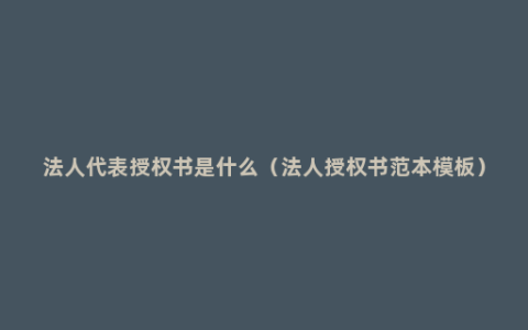 法人代表授权书是什么（法人授权书范本模板）