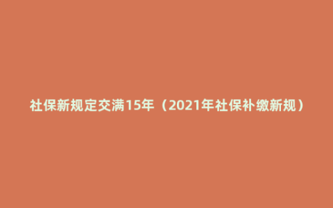 社保新规定交满15年（2021年社保补缴新规）