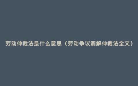 劳动仲裁法是什么意思（劳动争议调解仲裁法全文）