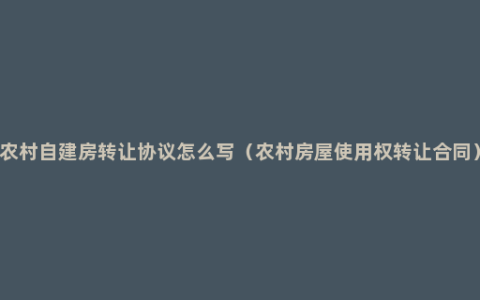 农村自建房转让协议怎么写（农村房屋使用权转让合同）