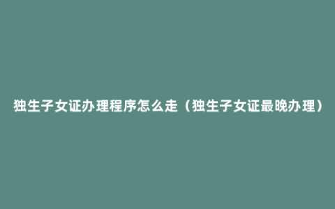 独生子女证办理程序怎么走（独生子女证最晚办理）