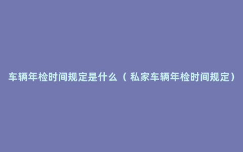 车辆年检时间规定是什么（ 私家车辆年检时间规定）