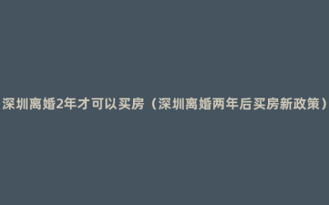 深圳离婚2年才可以买房（深圳离婚两年后买房新政策）