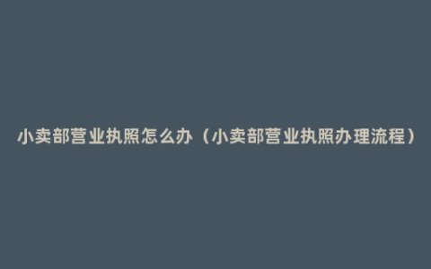 小卖部营业执照怎么办（小卖部营业执照办理流程）