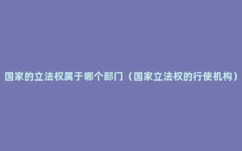 国家的立法权属于哪个部门（国家立法权的行使机构）