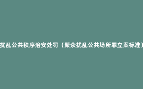 扰乱公共秩序治安处罚（聚众扰乱公共场所罪立案标准）
