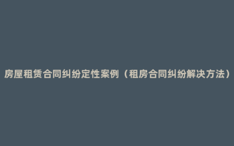 房屋租赁合同纠纷定性案例（租房合同纠纷解决方法）
