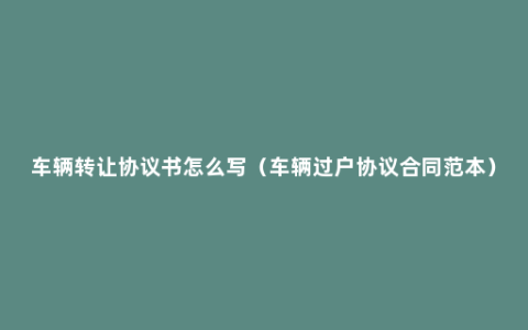 车辆转让协议书怎么写（车辆过户协议合同范本）