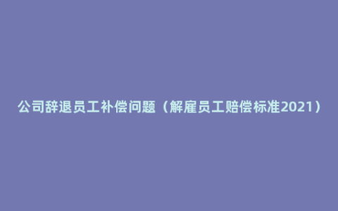 公司辞退员工补偿问题（解雇员工赔偿标准2021）