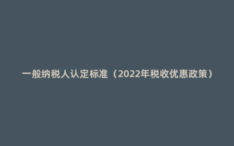 一般纳税人认定标准（2022年税收优惠政策）