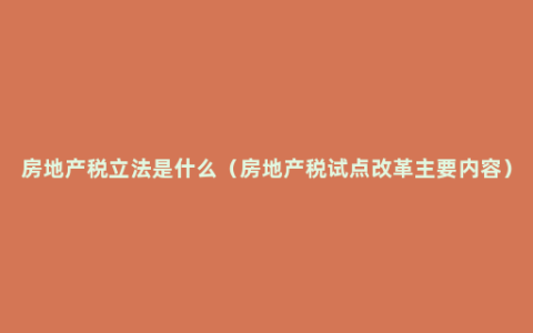房地产税立法是什么（房地产税试点改革主要内容）