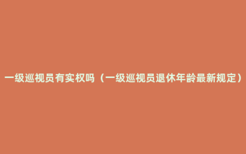 一级巡视员有实权吗（一级巡视员退休年龄最新规定）