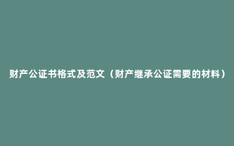 财产公证书格式及范文（财产继承公证需要的材料）