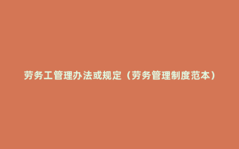 劳务工管理办法或规定（劳务管理制度范本）