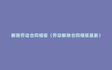 解除劳动合同模板（劳动解除合同模板最新）