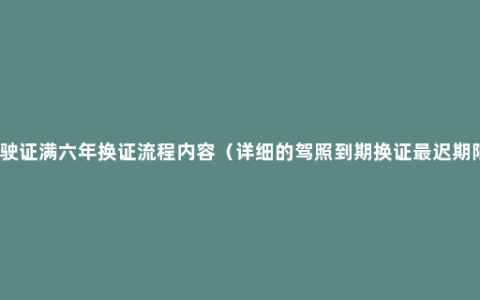驾驶证满六年换证流程内容（详细的驾照到期换证最迟期限）
