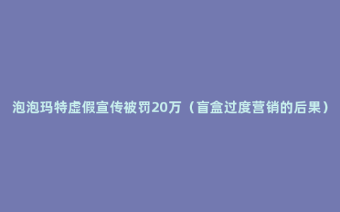 泡泡玛特虚假宣传被罚20万（盲盒过度营销的后果）