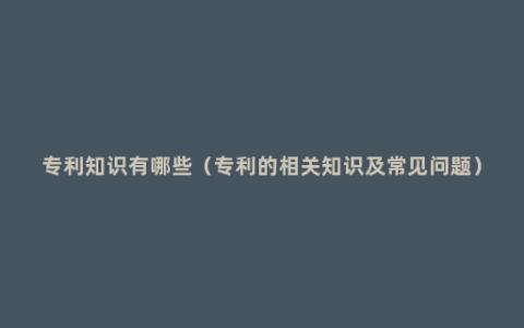 专利知识有哪些（专利的相关知识及常见问题）