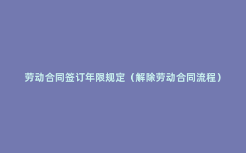 劳动合同签订年限规定（解除劳动合同流程）