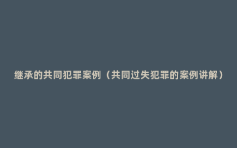 继承的共同犯罪案例（共同过失犯罪的案例讲解）