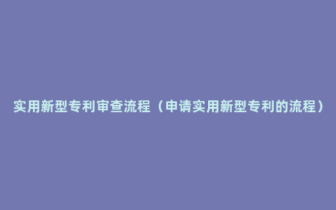 实用新型专利审查流程（申请实用新型专利的流程）