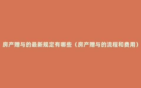 房产赠与的最新规定有哪些（房产赠与的流程和费用）