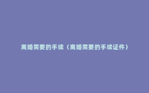 离婚需要的手续（离婚需要的手续证件）