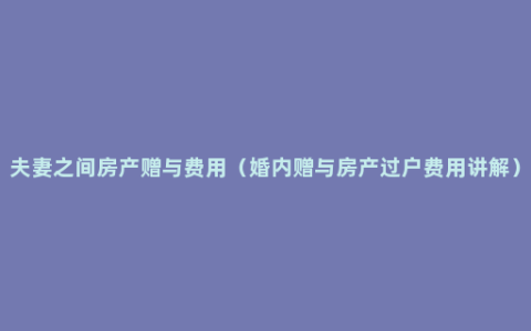 夫妻之间房产赠与费用（婚内赠与房产过户费用讲解）