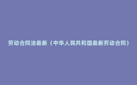 劳动合同法最新（中华人民共和国最新劳动合同）