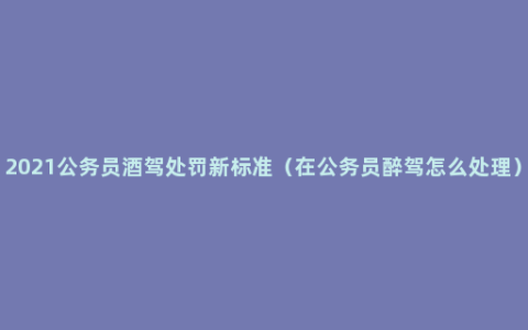 2021公务员酒驾处罚新标准（在公务员醉驾怎么处理）