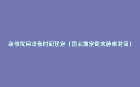 装修扰民噪音时间规定（国家规定周末装修时间）