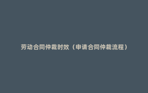 劳动合同仲裁时效（申请合同仲裁流程）